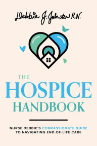 Title: The Hospice Handbook: Nurse Debbie's Compassionate Guide To End-of-Life Care, Author: Debbie J. Johnston RN