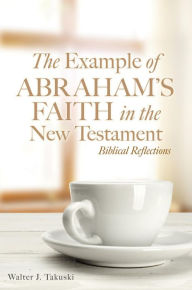 Title: The Example of Abraham's Faith in the New Testament: Biblical Reflections, Author: Walter J. Takuski