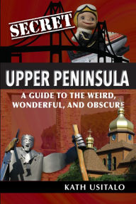 Title: Secret Upper Peninsula: A Guide to the Weird, Wonderful, and Obscure, Author: Kath Usitalo