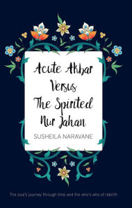 Title: Acute Akbar Versus The Spirited Nur Jahan: he Soul's Journey Through Time and the Who's Who of Rebirth, Author: Susheila Naravane