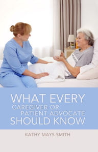 Title: What Every Caregiver or Patient Advocate Should Know, Author: Kathy Mays Smith