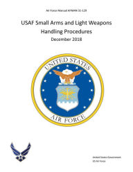 Title: Air Force Manual AFMAN 31-129 USAF Small Arms and Light Weapons Handling Procedures December 2018, Author: United States Government Us Air Force