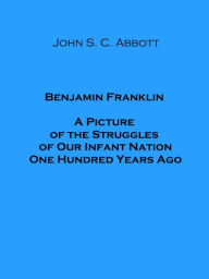 Title: Benjamin Franklin A Picture of the Struggles of Our Infant Nation One Hundred Years Ago, Author: John S. C. Abbott