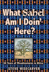 Title: WHAT SAHEL AM I DOIN' HERE?: 30 Years of Misadventures in Africa, Author: Steve Wisecarver