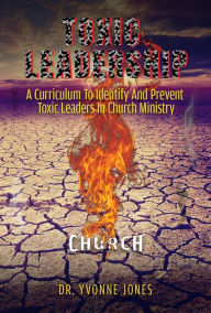 Title: Toxic Leadership: A Curriculum To Identify And Prevent Toxic Leaders In Church Ministry, Author: Dr. Yvonne Jones