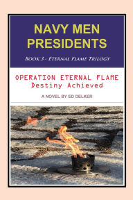 Title: NAVY MEN PRESIDENTS: Book 3 - Eternal Flame Trilogy: Operation Eternal Flame Destiny Achieved, Author: Ed Delker