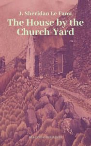 Title: The House by the Church-Yard, Author: J. Sheridan Le Fanu