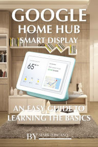 Title: Google Home Hub Smart Display: An Easy Guide to Learning the Basics, Author: Mark Dascano