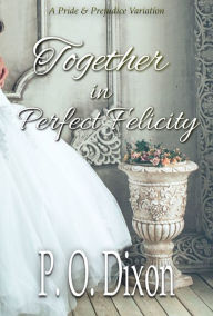 Title: Together in Perfect Felicity: A Pride and Prejudice Variation, Author: P.  O. Dixon