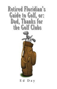 Title: Retired Floridian's Guide to Golf, or: Dad, Thanks for the Golf Clubs, Author: Ed Day