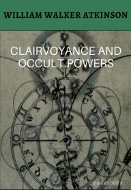 Title: Clairvoyance and Occult Powers: A Lost Classic, Author: William Walker Atkinson