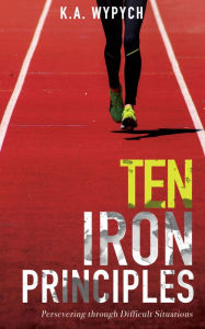 Title: Ten Iron Principles: Persevering Through Difficult Situations, Author: K.A. Wypych