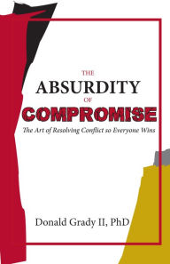 Title: The Absurdity of Compromise - The Art of Resolving Conflict so Everyone Wins, Author: Donald Grady II