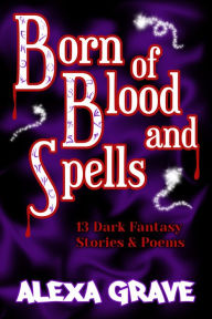Title: Born of Blood and Spells: 13 Dark Fantasy Stories & Poems, Author: Alexa Grave