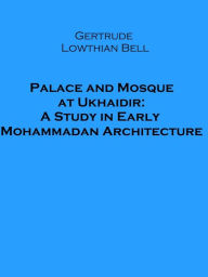 Title: Palace and Mosque at Ukhaidir: A Study in Early Mohammadan Architecture (Illustrated), Author: Gertrude Lowthian Bell