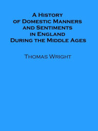 Title: A History of Domestic Manners and Sentiments in England During the Middle Ages, Author: Thomas Wright
