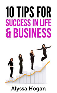 Title: 10 Tips for Success in Life & Business, Author: Alyssa Hogan
