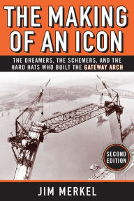 Title: The Making of an Icon: The Dreamers, the Schemers, and the Hard Hats Who Built the Gateway Arch, Second Edition, Author: Jim Merkel