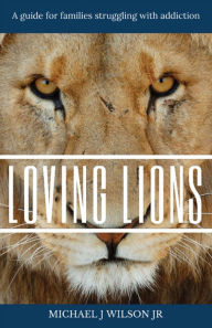 Title: Loving Lions: A guide for families struggling with addiction, Author: Michael J Wilson Jr