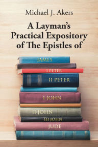 Title: A Layman's Practical Expository of The Epistles of James, I Peter, II Peter, I John, II John, III John, and Jude, Author: Michael J. Akers