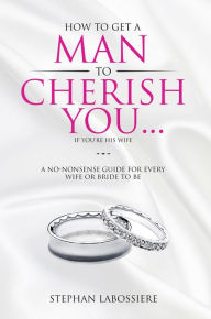 Title: How To Get A Man To Cherish You...If You're His Wife: A no-nonsense guide for every wife or bride-to-be., Author: Stephan Labossiere