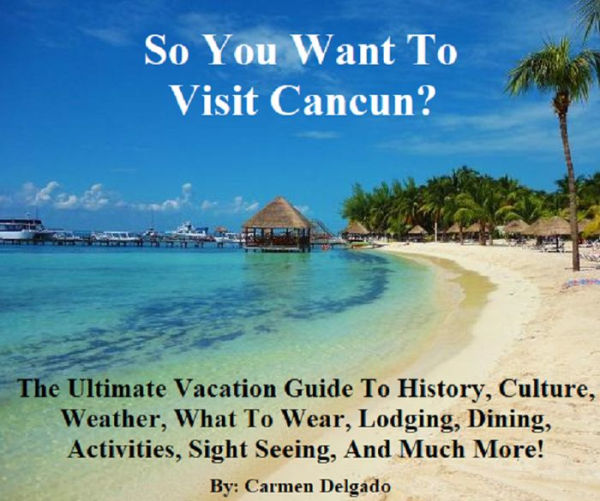 So You Want To Visit Cancun?: The Ultimate Vacation Guide To The Vacation Of Your Dreams