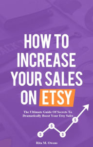 Title: How To Increase Your Sales On Etsy: The Ultimate Guide Of Secrets To Dramatically Boost Your Etsy Sales, Author: Rita Owens