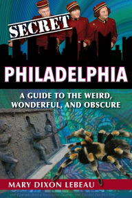 Title: Secret Philadelphia: A Guide to the Weird, Wonderful, and Obscure, Author: Mary Dixon Lebeau