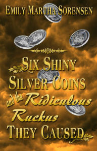 Title: Six Shiny Silver Coins and the Ridiculous Ruckus They Caused, Author: Emily Martha Sorensen