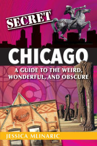 Title: Secret Chicago: A Guide to the Weird, Wonderful, and Obscure, Author: Jessica Mlinaric