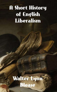 Title: A Short History of English Liberalism, Author: Walter Lyon Blease