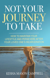 Title: Not Your Journey to Take: How to Maintain Your Lifestyle and Persevere After Your Loved One's Incarceration, Author: Kesha Mason Campbell