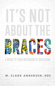 Title: It's Not About The Braces: A Guide To Your Orthodontic Questions, Author: W. Clark Andersen
