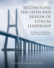Title: Reconciling the Faith and Reason of Ethical Leadership: An Educator's Doctoral Project, Leader's Guide, and Testimony, Author: Charles R Thomas III
