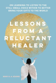 Title: Lessons from a Reluctant Healer: On Learning to Listen to that Still Small Voice Within to Better Bring Your Gifts to the World, Author: Mary Kearns
