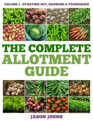 Title: The Complete Allotment Guide - Volume 1 Starting Out, Growing and Techniques: Everything You Need To Know To Grow Fruits and Vegetables, Author: Jason Johns