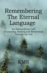 Title: REMEMBERING THE ETERNAL LANGUAGE: AN EXTRAORDINARY LIFE OF LEARNING, HEALING AND RESTORATION THROUGH THE VEIL, Author: KMS