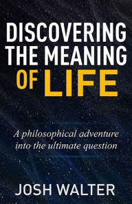 Title: Discovering the Meaning of Life: A philosophical adventure into the ultimate question, Author: Josh Walter