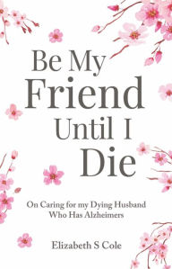 Title: Be My Friend Until I Die: On caring for my dying husband who has Alzheimer's, Author: Elizabeth S Cole