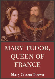 Title: Mary Tudor Queen of France, Author: Mary Croom Brown