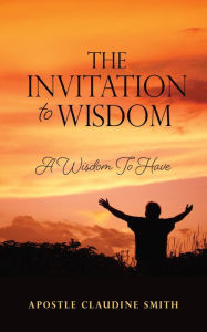 Title: THE INVITATION TO WISDOM: A Wisdom To Have, Author: Apostle Claudine Smith