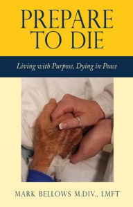 Title: Prepare to Die: Living with Purpose, Dying in Peace, Author: Mark Bellows M.Div.