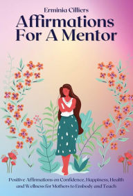 Title: Affirmations For A Mentor: Positive Affirmations on Confidence, Happiness, Health and Wellness for Mothers to Embody and Teach, Author: Cilliers