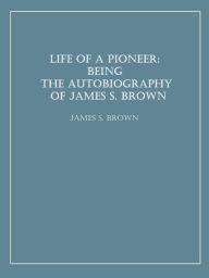 Title: Life of a Pioneer: Being the Autobiography of James S. Brown, Author: James S. Brown