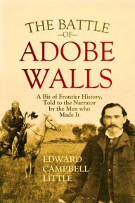 Title: The Battle of Adobe Walls: A Bit of Frontier History, Told to the Narrator by the Men who Made It, Author: Edward Campbell Little