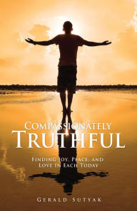 Title: Compassionately Truthful: Finding Joy, Peace, and Love in Each Today, Author: Gerald Sutyak