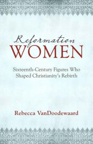 Title: Reformation Women: Sixteenth-Century Figures Who Shaped Christianity's Rebirth, Author: Rebecca VanDoodewaard