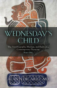 Title: Wednesday's Child: The Autobiography, Musings, and Rants of a Contemporary Physician - Part One, Author: Alan N DeCarlo M.D.