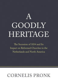 Title: A Goodly Heritage: The Secession of 1834 and Its Impact on Reformed Churches in the Netherlands and North America, Author: Cornelis Pronk