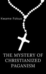 Title: The Mystery Of Christianized Paganism: Prophecies of Book Revelation and Daniel Unveiled, Author: Kwame Fokuo